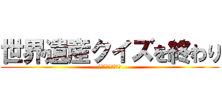 世界遺産クイズを終わり (これからもよろしく)