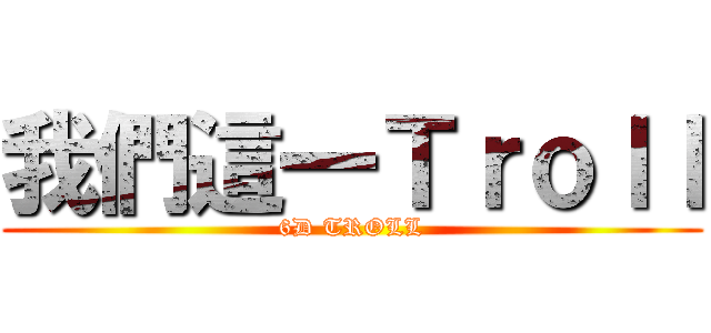 我們這一Ｔｒｏｌｌ (6D TROLL)