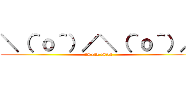 ＼（＾ｏ＾）／＼（＾ｏ＾）／ (my life ended)