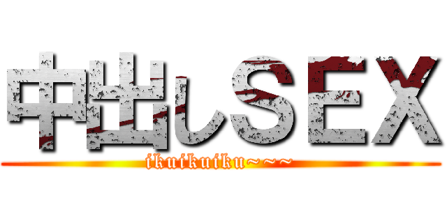 中出しＳＥＸ (ikuikuiku~~~)