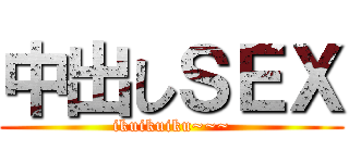 中出しＳＥＸ (ikuikuiku~~~)