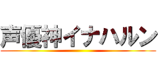 声優神イナハルン ()