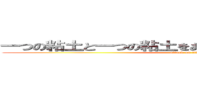 一つの粘土と一つの粘土をあわせるとどうなると思う？  (attack on titan)