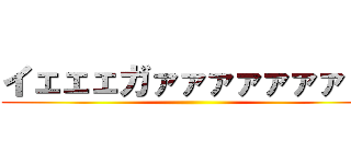 イェェェガァァァァァァァ！！ ()