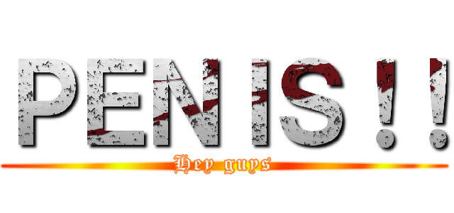 ＰＥＮＩＳ！！ (Hey guys)