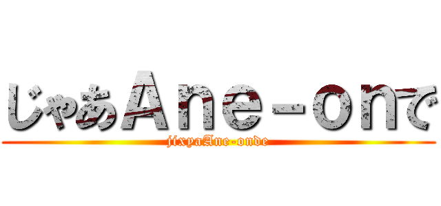 じゃあＡｎｅ－ｏｎで (jixyaAne-onde)