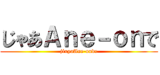 じゃあＡｎｅ－ｏｎで (jixyaAne-onde)