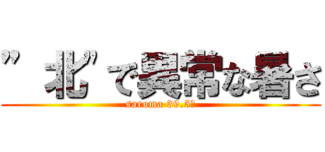 ”北"で異常な暑さ (saroma 39.5℃)