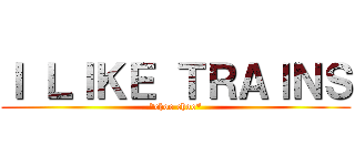 Ｉ ＬＩＫＥ ＴＲＡＩＮＳ (*choo choo*)