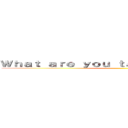 Ｗｈａｔ ａｒｅ ｙｏｕ ｔａｌｋｉｎｇ ａｂｏｕｔ？ ()