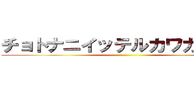 チョトナニイッテルカワカンナイ ()