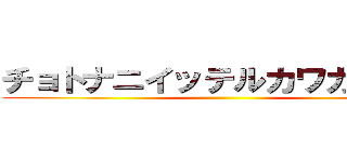 チョトナニイッテルカワカンナイ ()