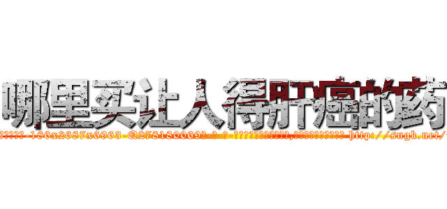 哪里买让人得肝癌的药 (哪里买让人得肝癌的药【电-186x2687x6963-Q278180069元-吉-药-业】我们做的是长期生意,靠的是老客户长期支持 http://sngk.net/9factt
)