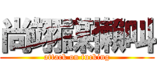 尚翊謀懶叫 (attack on fucking)