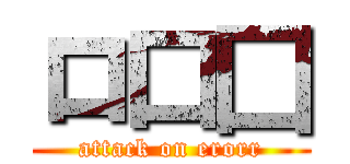 ロ口囗 (attack on erorr)