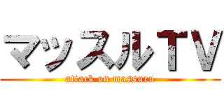 マッスルＴＶ (attack on massuru)