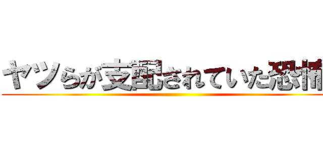 ヤツらが支配されていた恐怖を ()