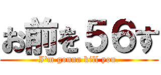 お前を５６す (I'm gonna kill you.)