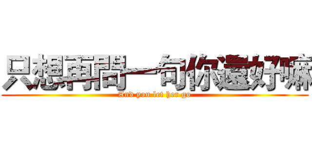 只想再問一句你還好嘛 (And you let her go)