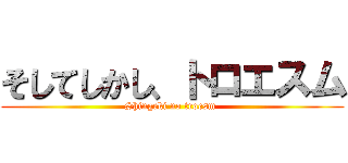 そしてしかし、トロエスム (Shingeki no troesm )