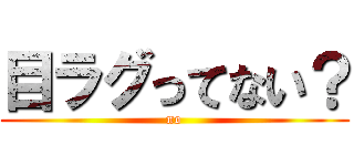 目ラグってない？ (no)