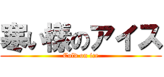 寒い樣のアイス (Cold on ice)