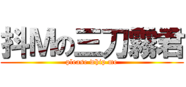 抖Ｍの三刀霧君 (please whip me)