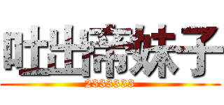 吐出帝妹子 (2333333)