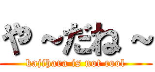 や～だね～ (kajihara is not cool)