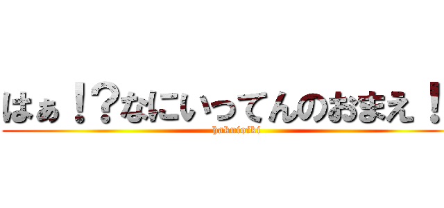 はぁ！？なにいってんのおまえ！？ (hakuioiki)