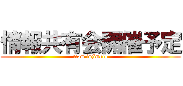 情報共有会開催予定 (team fujimoto)