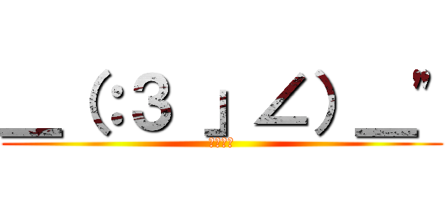 ＿（：３ 」∠）＿" (ごろごろ)