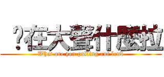  你在大聲什麼拉 (What are you pulling out loud)