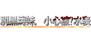 別黑涛妹，小心被查水表 (not hei taomei xiao xin bei ca shui biao)