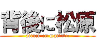 背後に松原 (attack on mattaku)