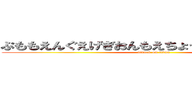 ぷももえんぐえげぎおんもえちょっちょっちゃっさっ  (attack on titan)