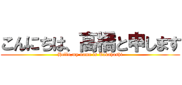 こんにちは、高橋と申します (Hello,my name is Takahashi)