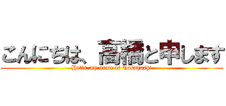こんにちは、高橋と申します (Hello,my name is Takahashi)