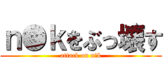 ｎ●ｋをぶっ壊す (attack on n●k)