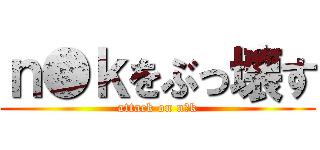 ｎ●ｋをぶっ壊す (attack on n●k)