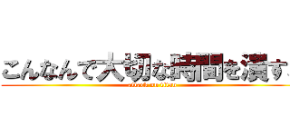 こんなんで大切な時間を潰すな (attack on titan)