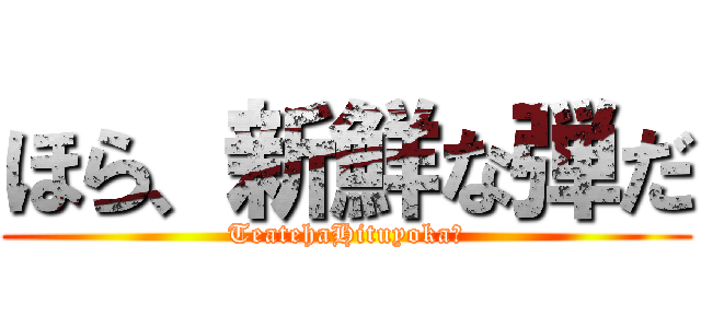 ほら、新鮮な弾だ (TeatehaHituyoka?)