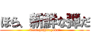 ほら、新鮮な弾だ (TeatehaHituyoka?)