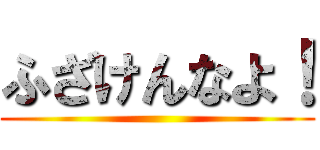 ふざけんなよ！ ()