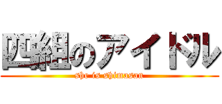 四組のアイドル (she is shimasan)
