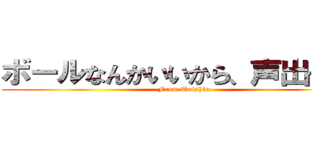 ボールなんかいいから、声出せよ！ (From Taishin)