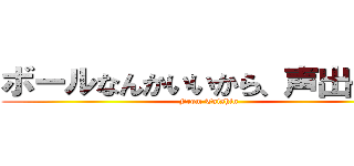 ボールなんかいいから、声出せよ！ (From Taishin)