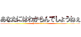 あなたにはわからんでしょうねぇ (You don't know)