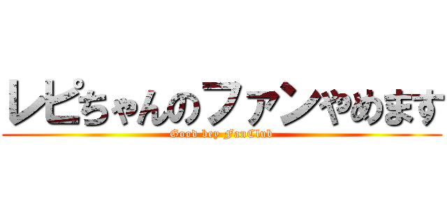 レピちゃんのファンやめます (Good bey FanClub)
