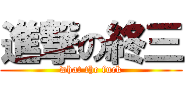 進撃の終三 (what the fuck)